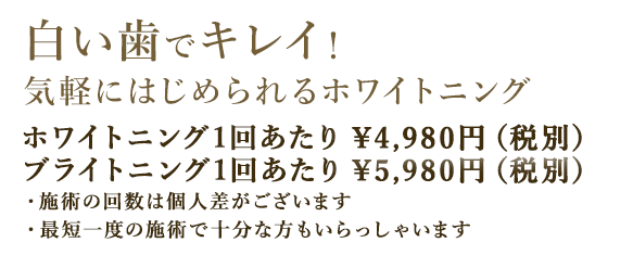 白い歯でキレイ！　気軽にはじめられるホワイトニング　ホワイトニング 4,980円（税別）ブライトニング 5,980円（税別）～・ホワイトニングの施術の回数は個人差があります。・最短一度の施術で十分なかたもいらっしゃいます